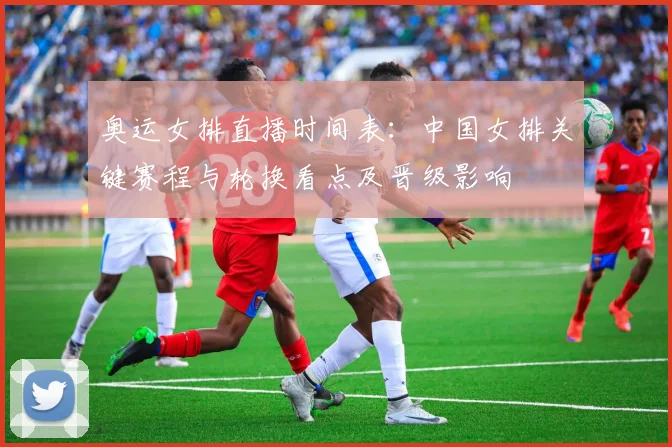 奥运女排直播时间表：中国女排关键赛程与轮换看点及晋级影响