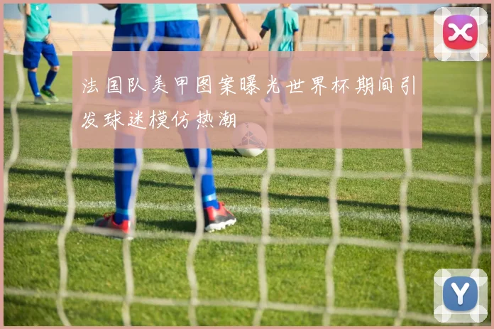 法国队美甲图案曝光世界杯期间引发球迷模仿热潮