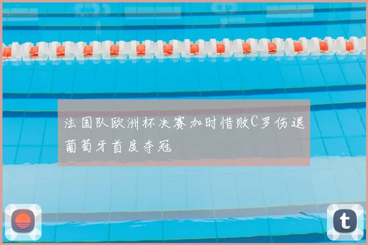 法国队欧洲杯决赛加时惜败C罗伤退葡萄牙首度夺冠