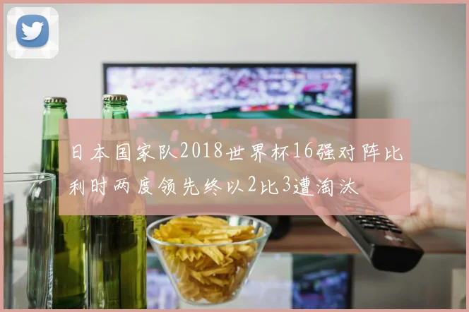 日本国家队2018世界杯16强对阵比利时两度领先终以2比3遭淘汰