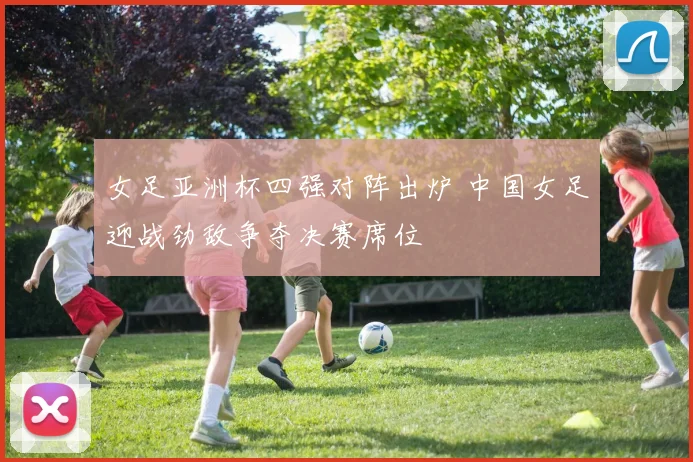 女足亚洲杯四强对阵出炉 中国女足迎战劲敌争夺决赛席位