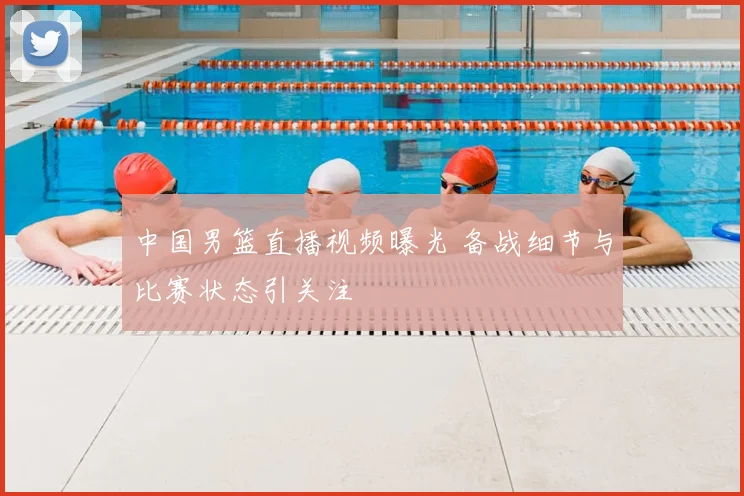 中国男篮直播视频曝光 备战细节与比赛状态引关注