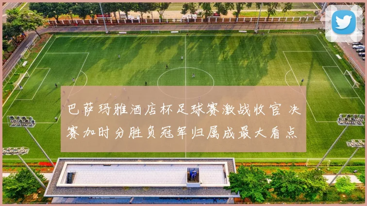巴萨玛雅酒店杯足球赛激战收官 决赛加时分胜负冠军归属成最大看点