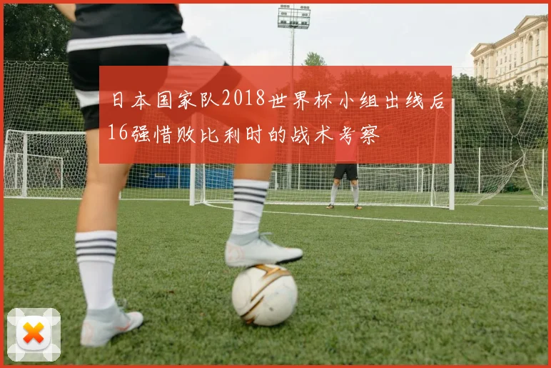 日本国家队2018世界杯小组出线后16强惜败比利时的战术考察
