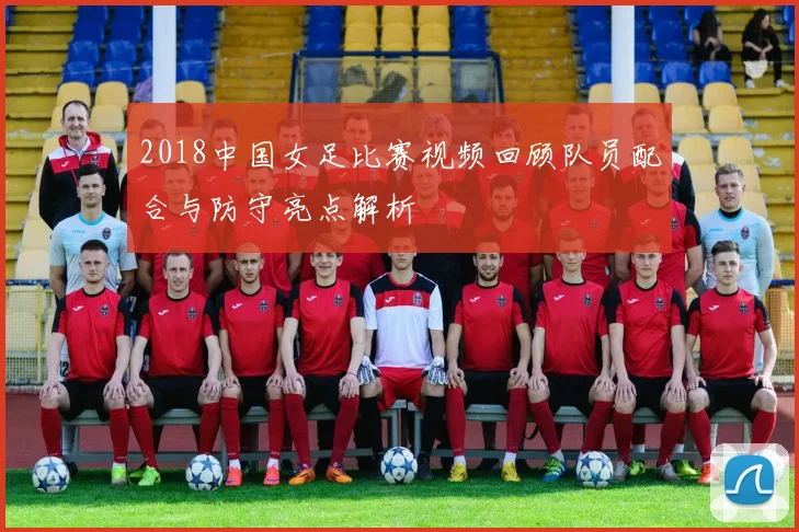 2018中国女足比赛视频回顾队员配合与防守亮点解析