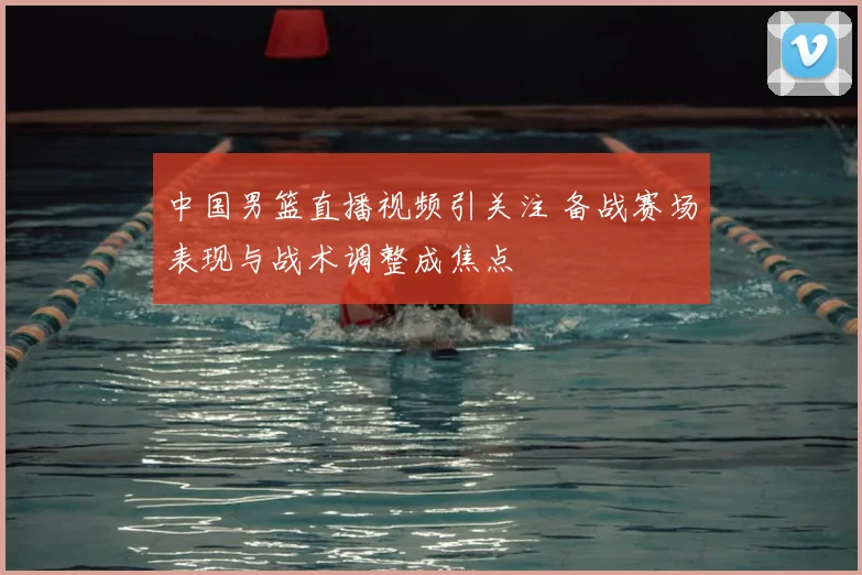 中国男篮直播视频引关注 备战赛场表现与战术调整成焦点