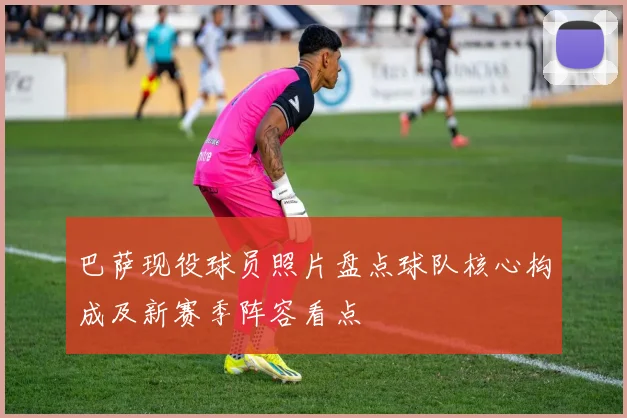 巴萨现役球员照片盘点球队核心构成及新赛季阵容看点