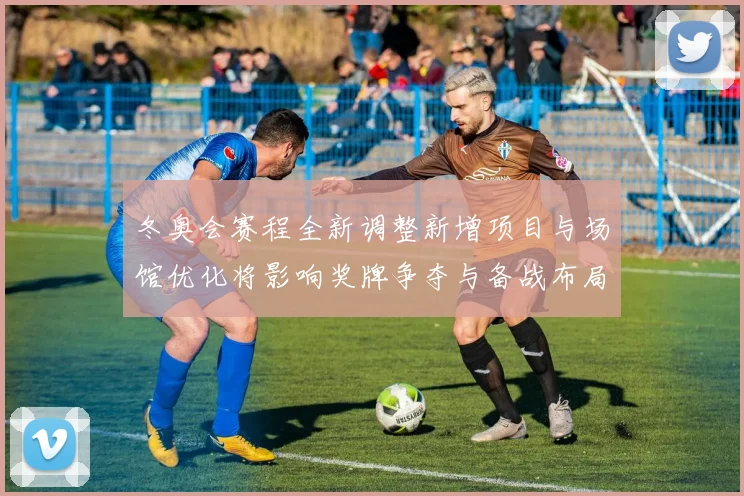 冬奥会赛程全新调整新增项目与场馆优化将影响奖牌争夺与备战布局