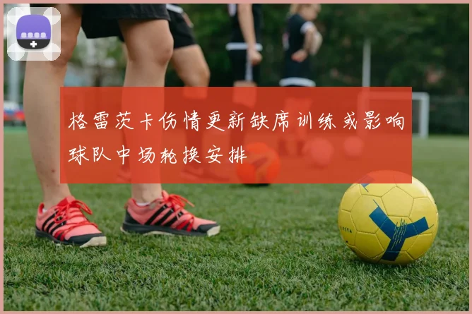 格雷茨卡伤情更新缺席训练或影响球队中场轮换安排