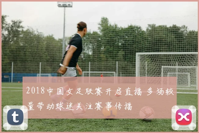 2018中国女足联赛开启直播 多场较量带动球迷关注赛事传播