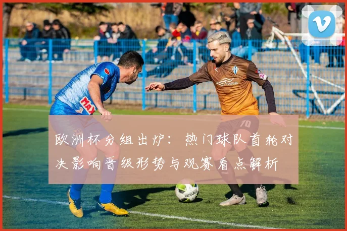 欧洲杯分组出炉:热门球队首轮对决影响晋级形势与观赛看点解析