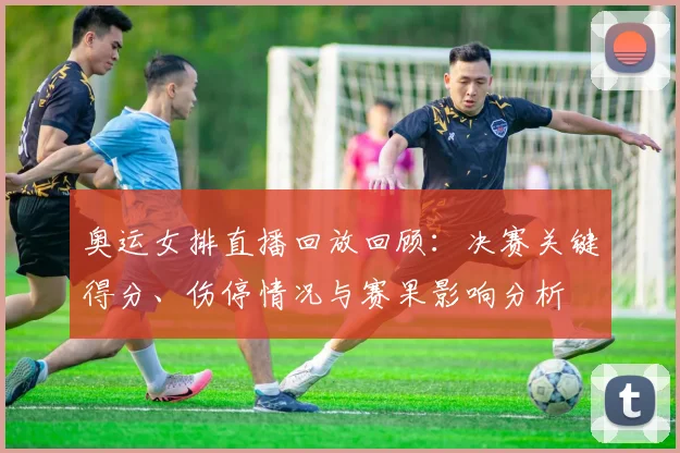 奥运女排直播回放回顾：决赛关键得分、伤停情况与赛果影响分析