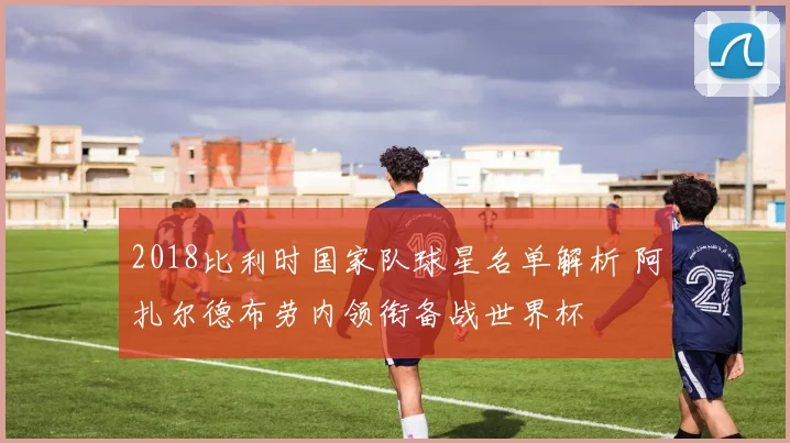 2018比利时国家队球星名单解析 阿扎尔德布劳内领衔备战世界杯