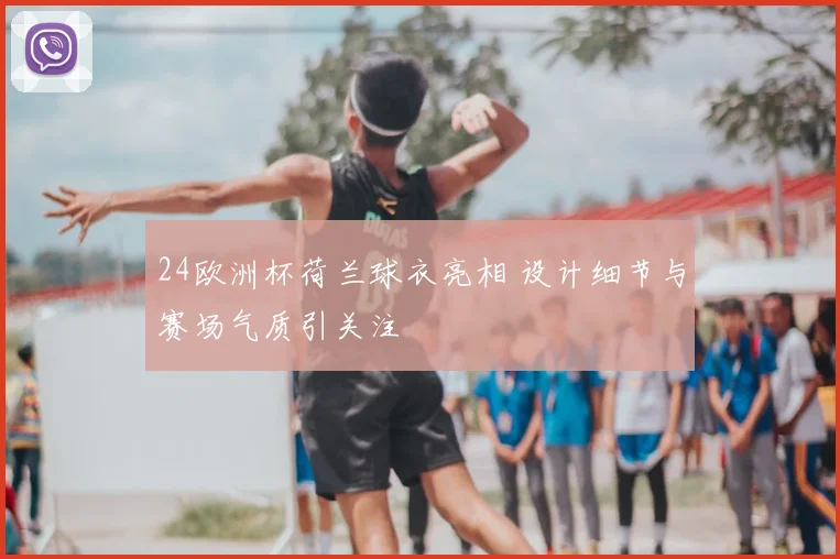 24欧洲杯荷兰球衣亮相 设计细节与赛场气质引关注