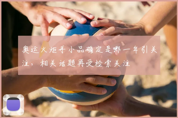 奥运火炬手小品确定是哪一年引关注,相关话题再受检索关注